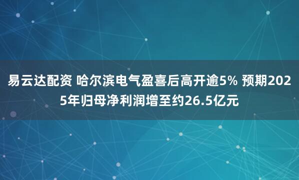 易云达配资 哈尔滨电气盈喜后高开逾5% 预期2025年归母净利润增至约26.5亿元