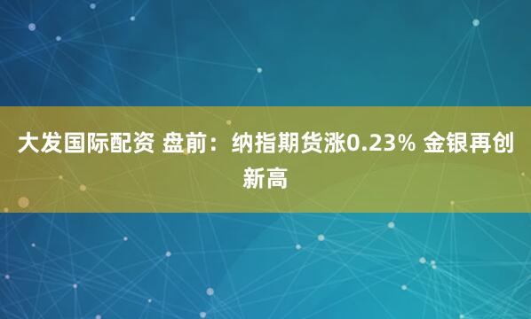 大发国际配资 盘前：纳指期货涨0.23% 金银再创新高