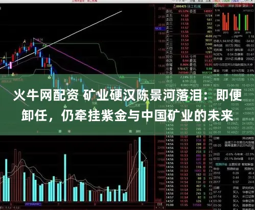 火牛网配资 矿业硬汉陈景河落泪：即便卸任，仍牵挂紫金与中国矿业的未来