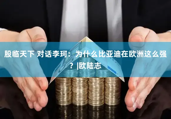 股临天下 对话李珂：为什么比亚迪在欧洲这么强？|欧陆志