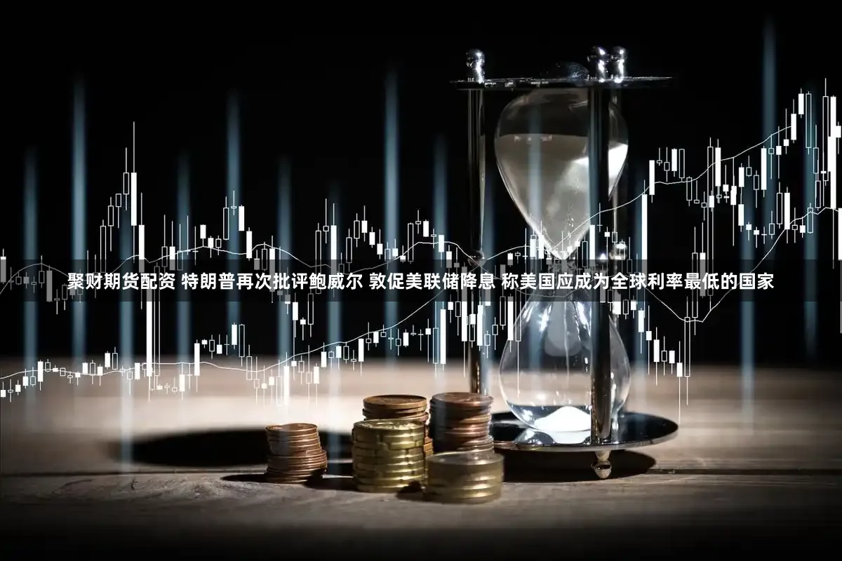 聚财期货配资 特朗普再次批评鲍威尔 敦促美联储降息 称美国应成为全球利率最低的国家