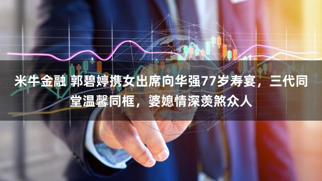 米牛金融 郭碧婷携女出席向华强77岁寿宴，三代同堂温馨同框，婆媳情深羡煞众人