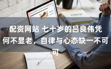 配资网站 七十岁的吕良伟凭何不显老，自律与心态缺一不可