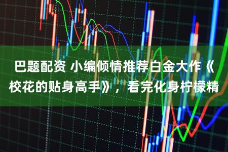 巴题配资 小编倾情推荐白金大作《校花的贴身高手》，看完化身柠檬精