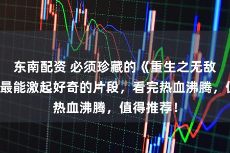 东南配资 必须珍藏的《重生之无敌股王》，最能激起好奇的片段，看完热血沸腾，值得推荐！