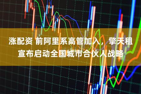 涨配资 前阿里系高管加入，擎天租宣布启动全国城市合伙人战略