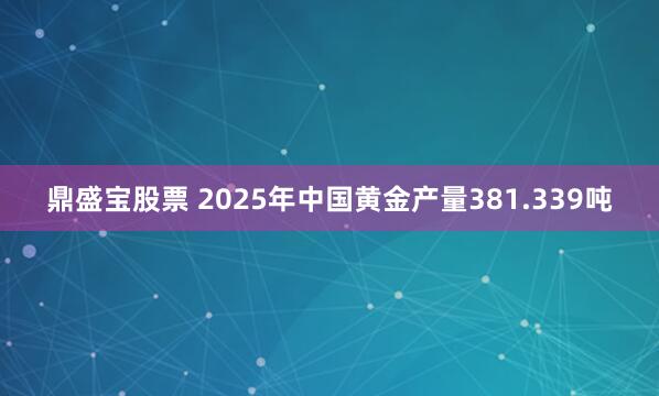 鼎盛宝股票 2025年中国黄金产量381.339吨