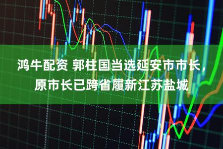 鸿牛配资 郭柱国当选延安市市长，原市长已跨省履新江苏盐城