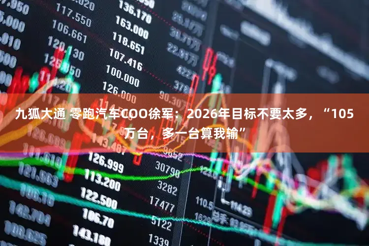 九狐大通 零跑汽车COO徐军：2026年目标不要太多，“105万台，多一台算我输”
