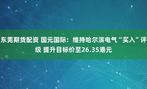 东莞期货配资 国元国际：维持哈尔滨电气“买入”评级 提升目标价至26.35港元