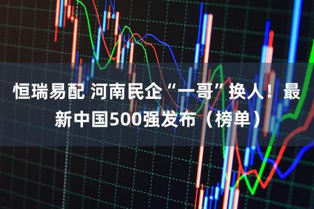 恒瑞易配 河南民企“一哥”换人！最新中国500强发布（榜单）