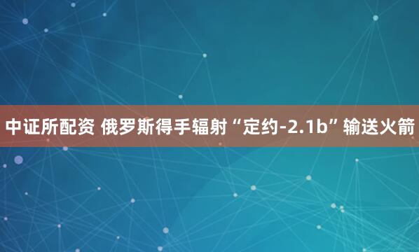 中证所配资 俄罗斯得手辐射“定约-2.1b”输送火箭