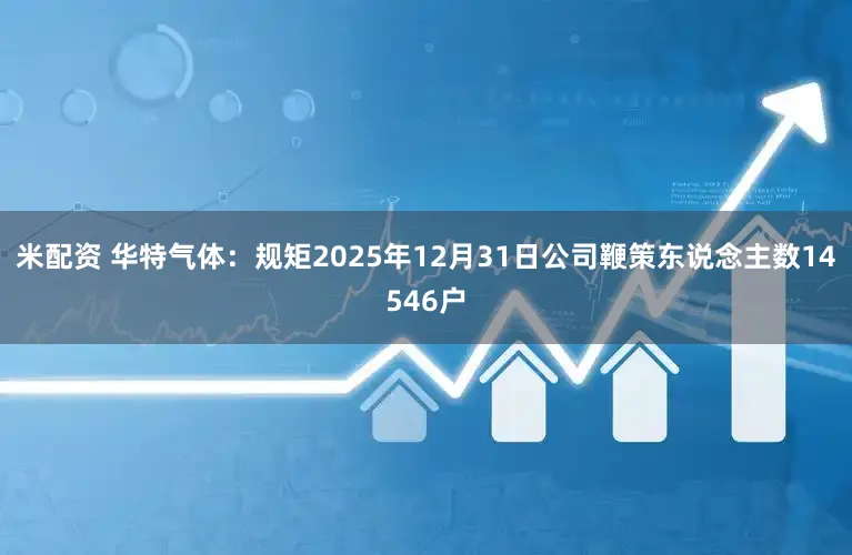 米配资 华特气体：规矩2025年12月31日公司鞭策东说念主数14546户