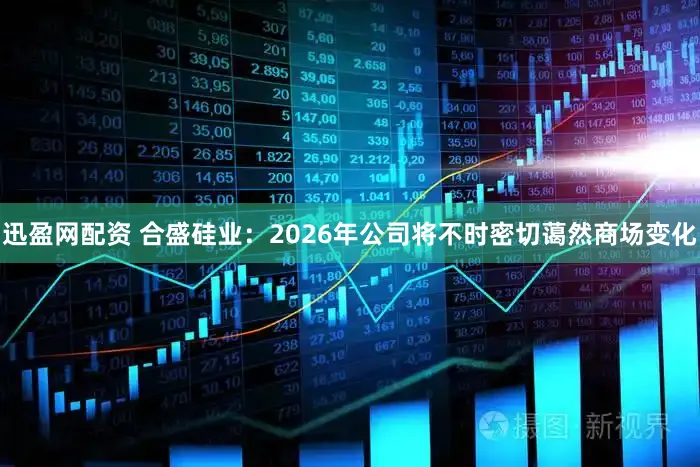 迅盈网配资 合盛硅业：2026年公司将不时密切蔼然商场变化