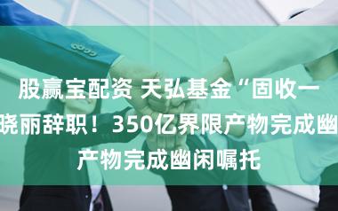 股赢宝配资 天弘基金“固收一姐”姜晓丽辞职！350亿界限产物完成幽闲嘱托