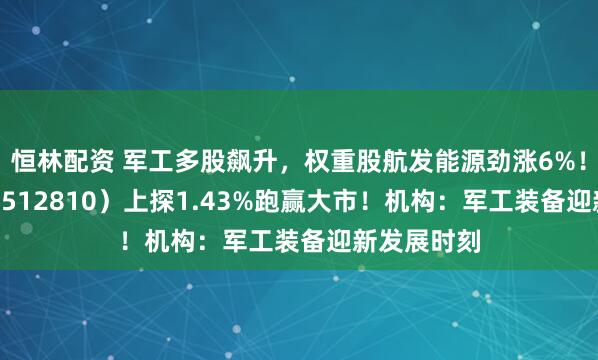 恒林配资 军工多股飙升，权重股航发能源劲涨6%！军工ETF（512810）上探1.43%跑赢大市！机构：军工装备迎新发展时刻