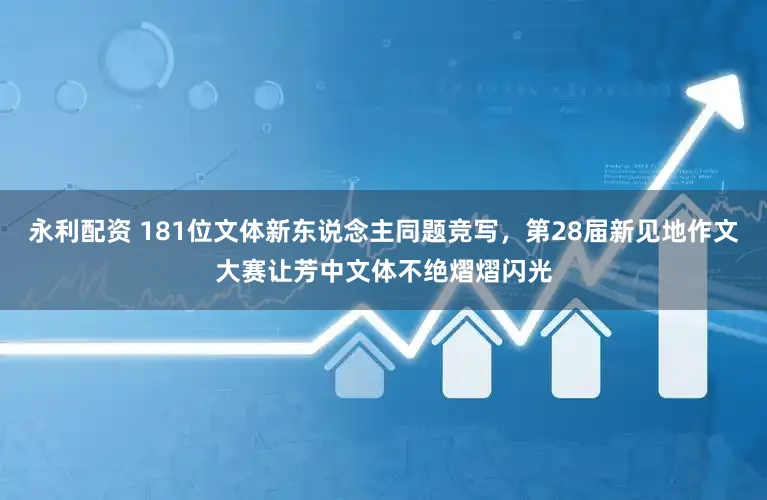 永利配资 181位文体新东说念主同题竞写，第28届新见地作文大赛让芳中文体不绝熠熠闪光