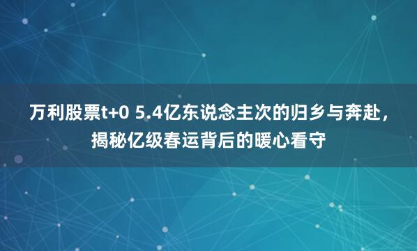 万利股票t+0 5.4亿东说念主次的归乡与奔赴，揭秘亿级春运背后的暖心看守