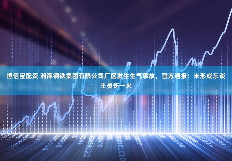 恒信宝配资 湘潭钢铁集团有限公司厂区发生生气事故，官方通报：未形成东谈主员伤一火