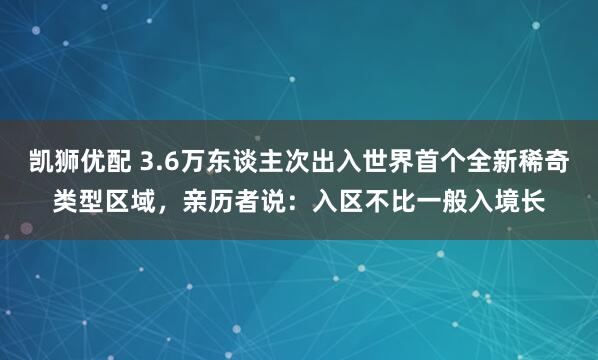 凯狮优配 3.6万东谈主次出入世界首个全新稀奇类型区域，亲历者说：入区不比一般入境长