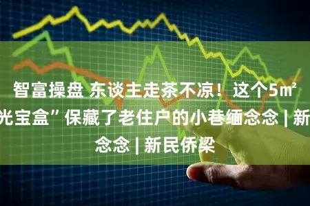 智富操盘 东谈主走茶不凉！这个5㎡的“时光宝盒”保藏了老住户的小巷缅念念 | 新民侨梁