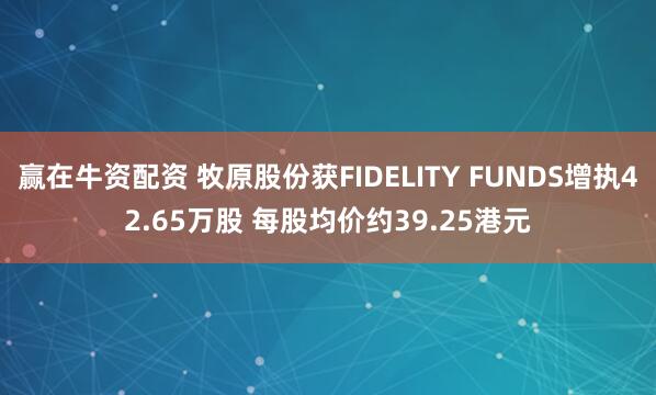 赢在牛资配资 牧原股份获FIDELITY FUNDS增执42.65万股 每股均价约39.25港元