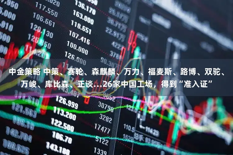 中金策略 中策、赛轮、森麒麟、万力、福麦斯、路博、双驼、万峻、库比森、正谈…26家中国工场，得到“准入证”