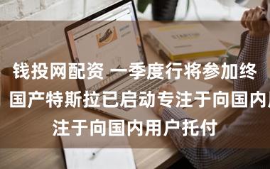 钱投网配资 一季度行将参加终末一个月 国产特斯拉已启动专注于向国内用户托付