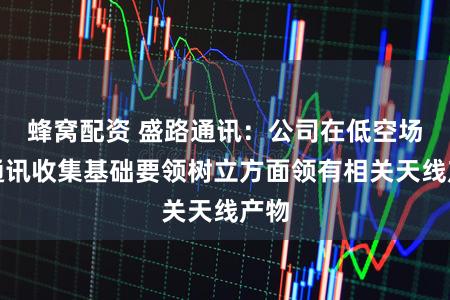 蜂窝配资 盛路通讯：公司在低空场景通讯收集基础要领树立方面领有相关天线产物