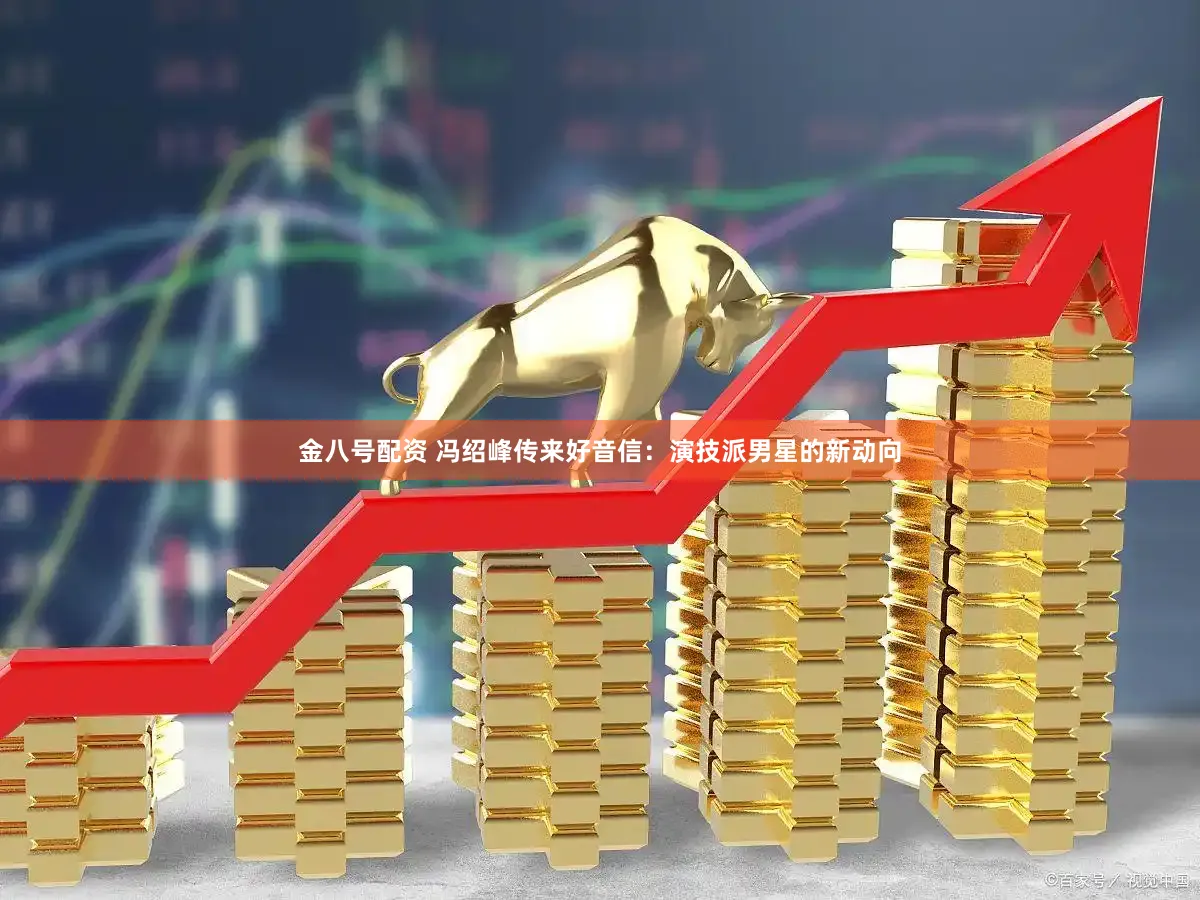 金八号配资 冯绍峰传来好音信：演技派男星的新动向