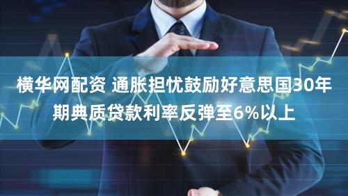 横华网配资 通胀担忧鼓励好意思国30年期典质贷款利率反弹至6%以上