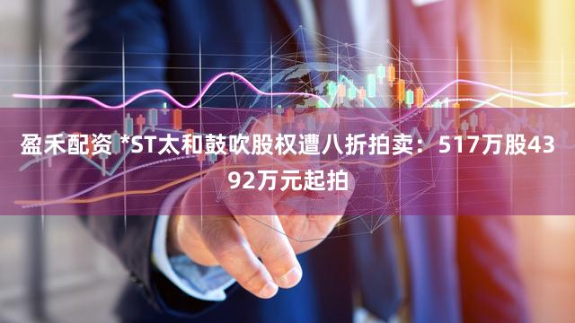 盈禾配资 *ST太和鼓吹股权遭八折拍卖：517万股4392万元起拍