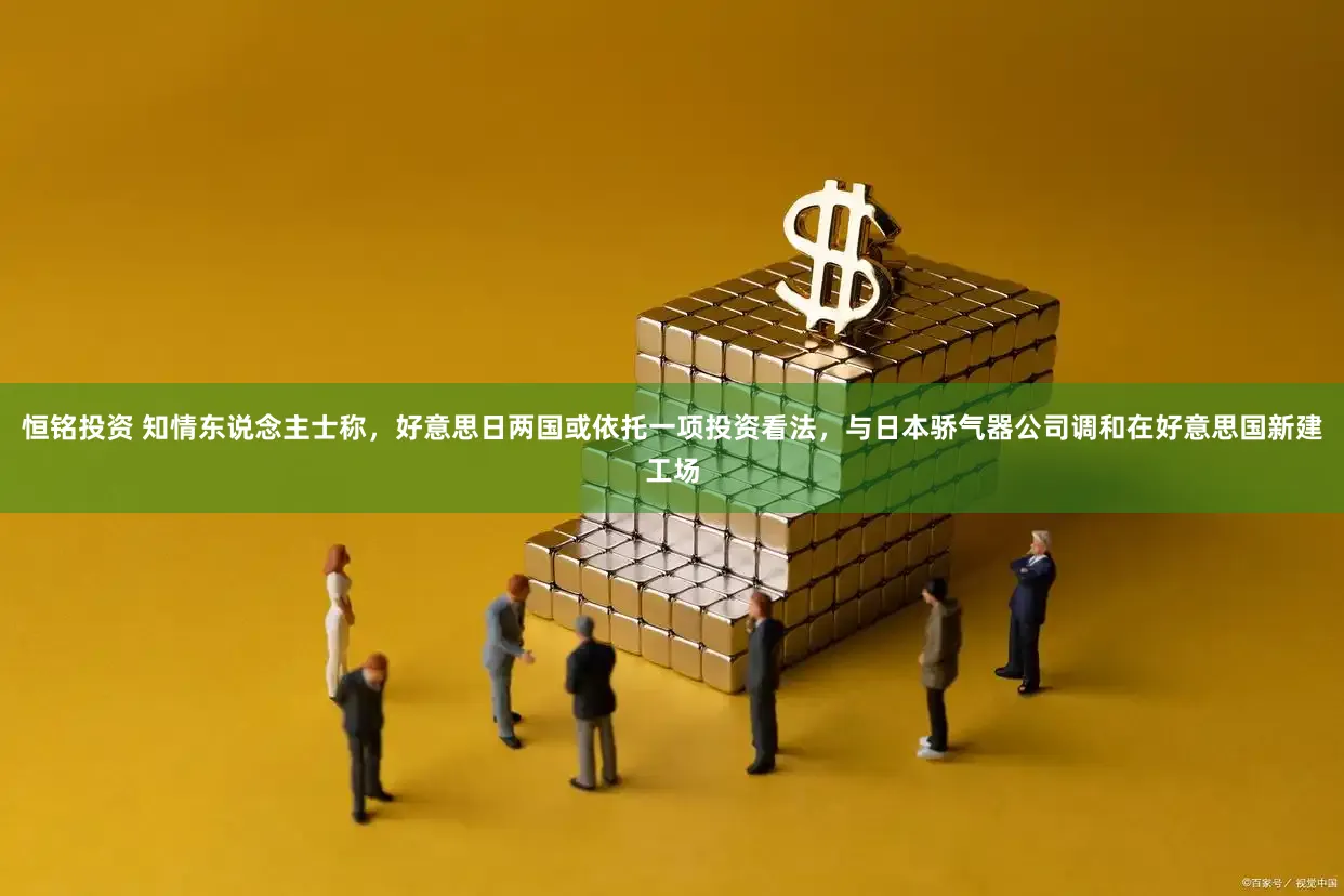 恒铭投资 知情东说念主士称，好意思日两国或依托一项投资看法，与日本骄气器公司调和在好意思国新建工场