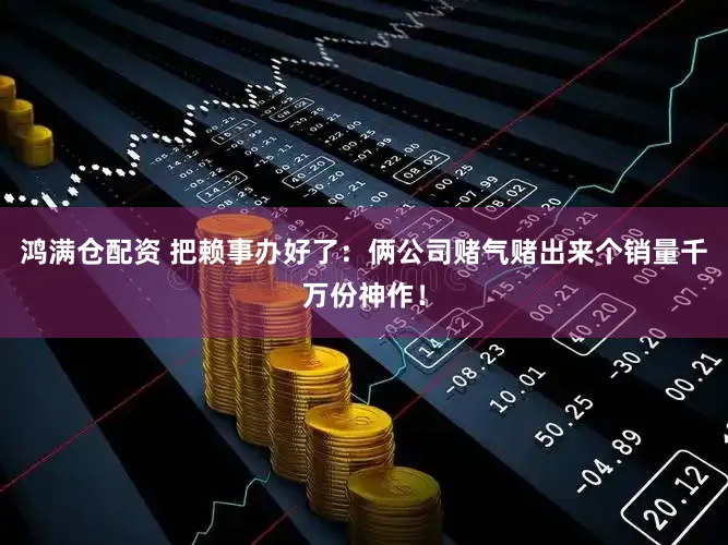 鸿满仓配资 把赖事办好了:俩公司赌气赌出来个销量千万份神作!