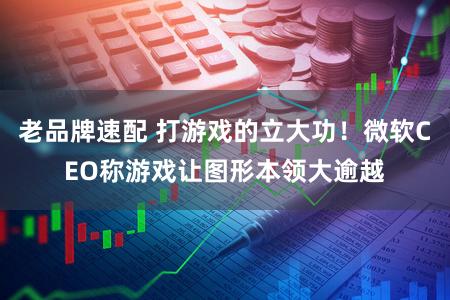 老品牌速配 打游戏的立大功！微软CEO称游戏让图形本领大逾越