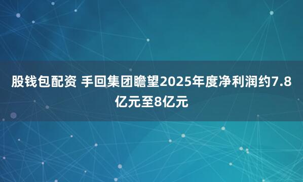 股钱包配资 手回集团瞻望2025年度净利润约7.8亿元至8亿元