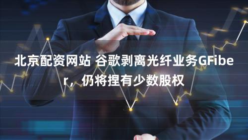 北京配资网站 谷歌剥离光纤业务GFiber，仍将捏有少数股权