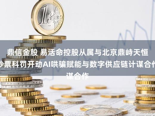 鼎信金股 易活命控股从属与北京鼎峙天恒钞票科罚开动AI哄骗赋能与数字供应链计谋合作