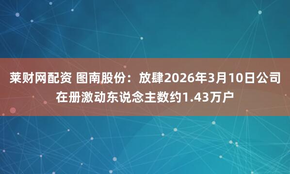 莱财网配资 图南股份：放肆2026年3月10日公司在册激动东说念主数约1.43万户