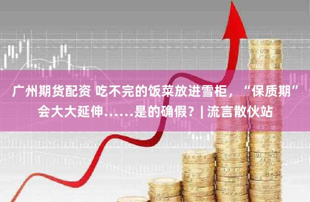 广州期货配资 吃不完的饭菜放进雪柜，“保质期”会大大延伸……是的确假？| 流言散伙站