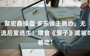 聚宏鑫操盘 多东谈主微恐，无穷流后室逃生！喂食《笼子》或被吃！