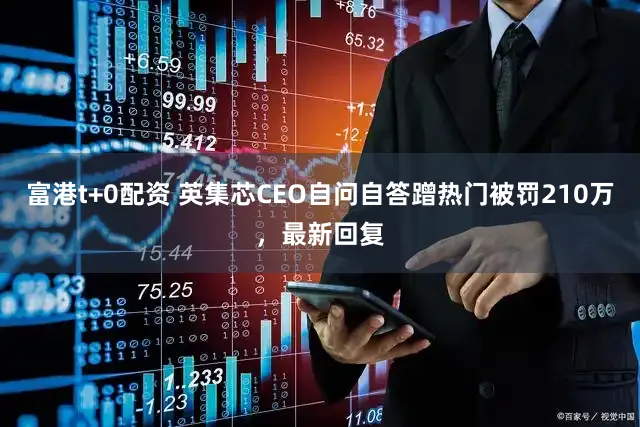 富港t+0配资 英集芯CEO自问自答蹭热门被罚210万，最新回复