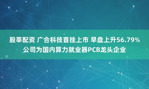 股莘配资 广合科技首挂上市 早盘上升56.79%公司为国内算力就业器PCB龙头企业