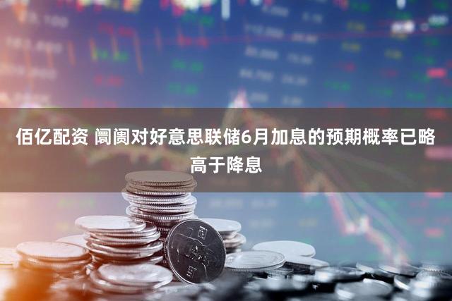 佰亿配资 阛阓对好意思联储6月加息的预期概率已略高于降息