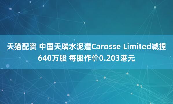 天猫配资 中国天瑞水泥遭Carosse Limited减捏640万股 每股作价0.203港元