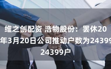 维之创配资 浩物股份：罢休2026年3月20日公司推动户数为24399户
