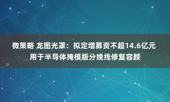 微策略 龙图光罩:拟定增募资不超14.6亿元 用于半导体掩模版分娩线修复容颜