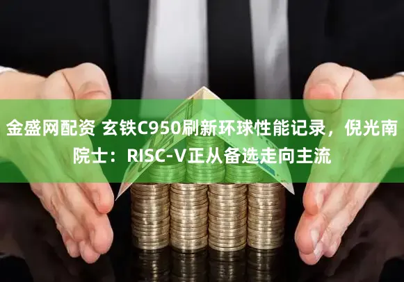 金盛网配资 玄铁C950刷新环球性能记录，倪光南院士：RISC-V正从备选走向主流