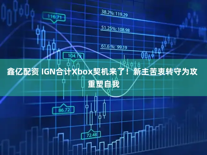 鑫亿配资 IGN合计Xbox契机来了！新主苦衷转守为攻 重塑自我