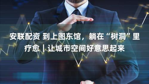 安联配资 到上图东馆，躺在“树洞”里疗愈｜让城市空间好意思起来